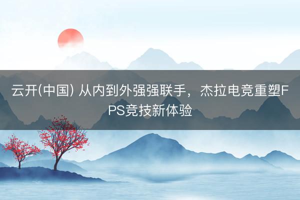 云开(中国) 从内到外强强联手，杰拉电竞重塑FPS竞技新体验