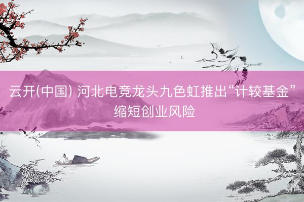 云开(中国) 河北电竞龙头九色虹推出“计较基金” 缩短创业风险