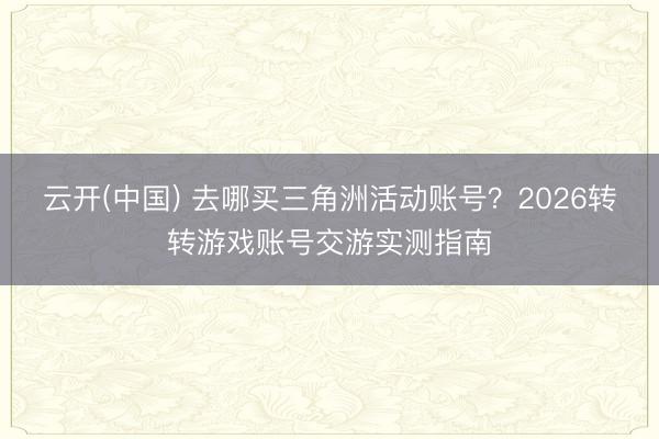 云开(中国) 去哪买三角洲活动账号？2026转转游戏账号交游实测指南