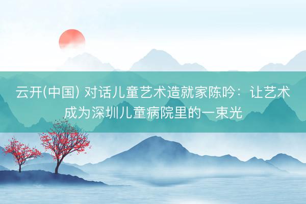 云开(中国) 对话儿童艺术造就家陈吟：让艺术成为深圳儿童病院里的一束光