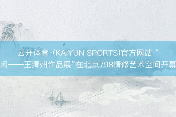 云开体育·(KAIYUN SPORTS)官方网站 “闲——王清州作品展”在北京798情修艺术空间开幕