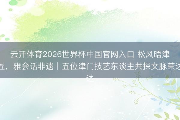 云开体育2026世界杯中国官网入口 松风晤津匠，雅会话非遗｜五位津门技艺东谈主共探文脉荣达