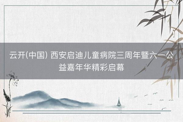云开(中国) 西安启迪儿童病院三周年暨六一公益嘉年华精彩启幕