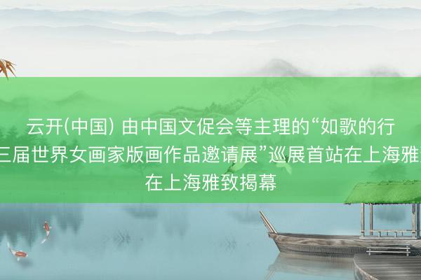 云开(中国) 由中国文促会等主理的“如歌的行板·第三届世界女画家版画作品邀请展”巡展首站在上海雅致揭幕