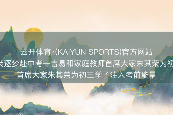 云开体育·(KAIYUN SPORTS)官方网站 聚焦当下释心焦 轻装逐梦赴中考—吉易和家庭教师首席大家朱其荣为初三学子注入考前能量