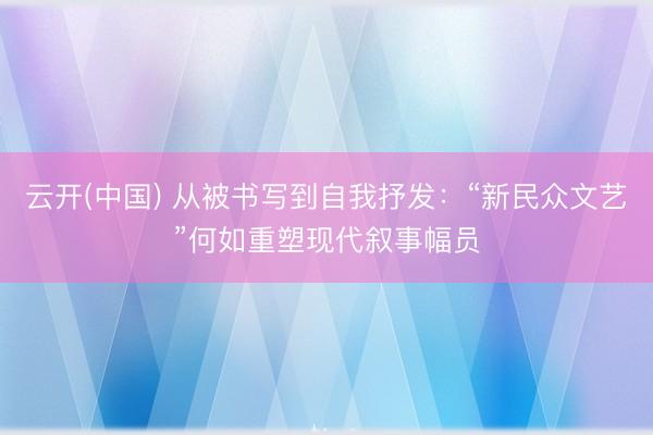 云开(中国) 从被书写到自我抒发：“新民众文艺”何如重塑现代叙事幅员