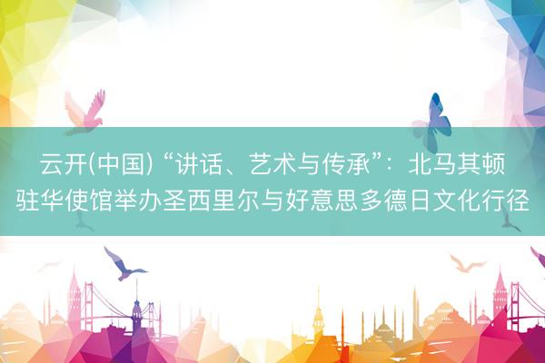 云开(中国) “讲话、艺术与传承”：北马其顿驻华使馆举办圣西里尔与好意思多德日文化行径