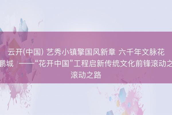 云开(中国) 艺秀小镇擎国风新章 六千年文脉花开鹏城  ——“花开中国”工程启新传统文化前锋滚动之路