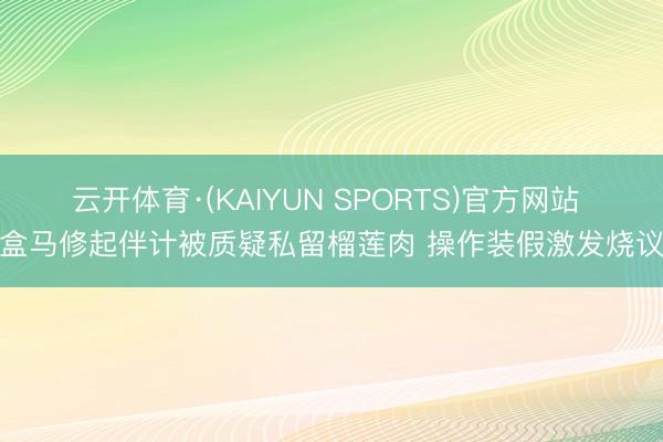 云开体育·(KAIYUN SPORTS)官方网站 盒马修起伴计被质疑私留榴莲肉 操作装假激发烧议