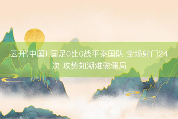 云开(中国) 国足0比0战平泰国队 全场射门24次 攻势如潮难破僵局