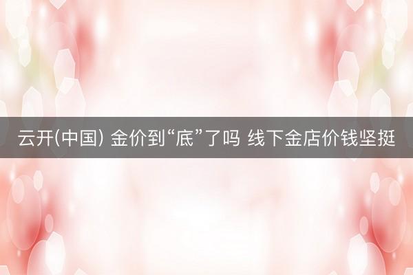 云开(中国) 金价到“底”了吗 线下金店价钱坚挺