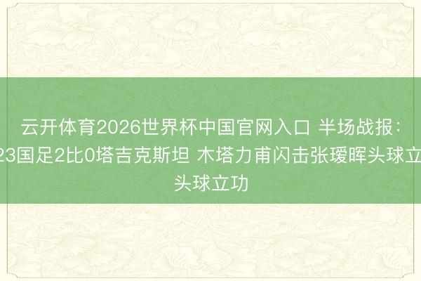 云开体育2026世界杯中国官网入口 半场战报:U23国足2比0塔吉克斯坦 木塔力甫闪击张瑷晖头球立功