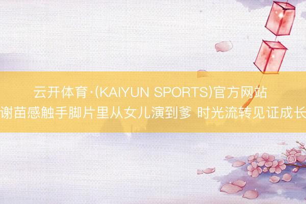 云开体育·(KAIYUN SPORTS)官方网站 谢苗感触手脚片里从女儿演到爹 时光流转见证成长