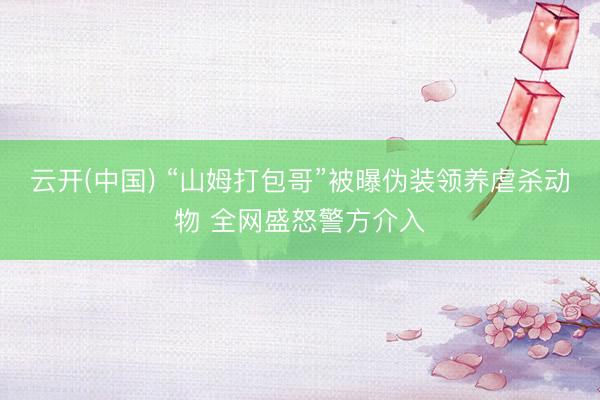 云开(中国) “山姆打包哥”被曝伪装领养虐杀动物 全网盛怒警方介入