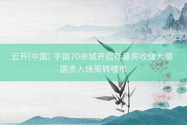 云开(中国) 宇宙70余城开启存量房收储大潮 国资入场周转楼市