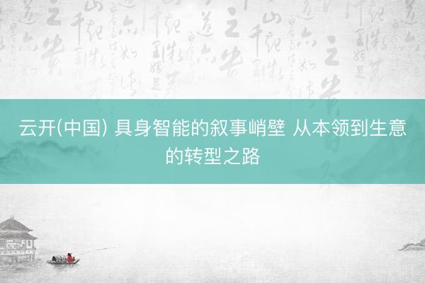 云开(中国) 具身智能的叙事峭壁 从本领到生意的转型之路
