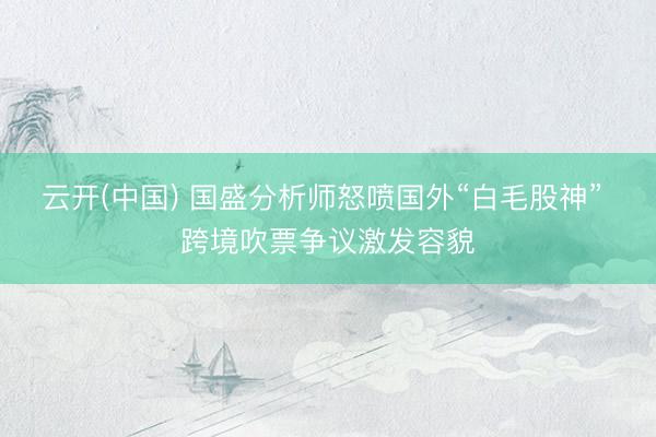 云开(中国) 国盛分析师怒喷国外“白毛股神” 跨境吹票争议激发容貌