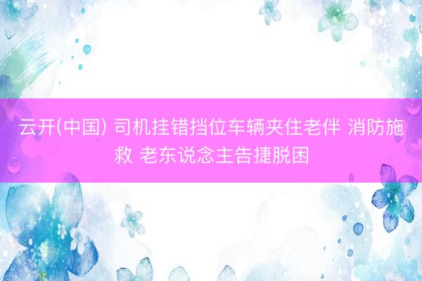 云开(中国) 司机挂错挡位车辆夹住老伴 消防施救 老东说念主告捷脱困