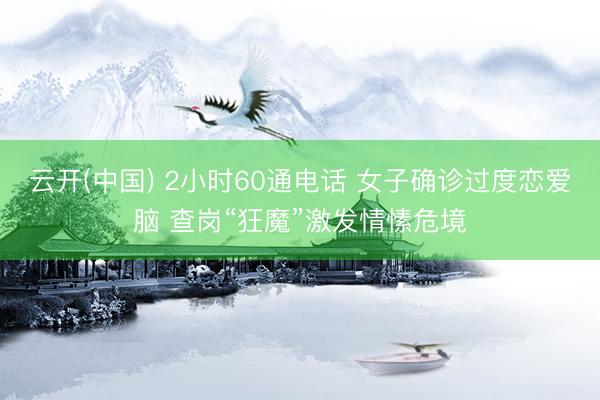云开(中国) 2小时60通电话 女子确诊过度恋爱脑 查岗“狂魔”激发情愫危境