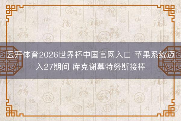 云开体育2026世界杯中国官网入口 苹果系统迈入27期间 库克谢幕特努斯接棒