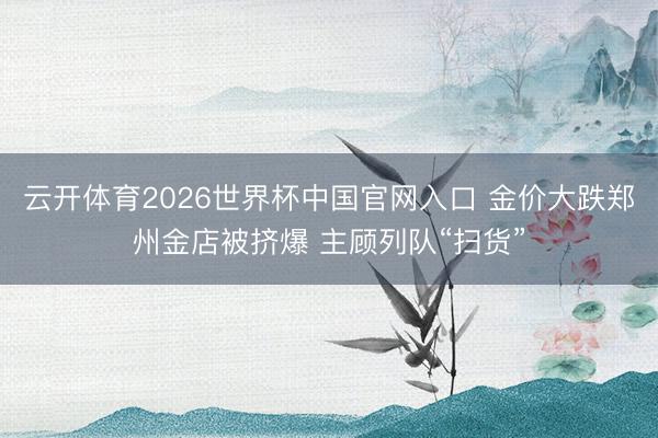 云开体育2026世界杯中国官网入口 金价大跌郑州金店被挤爆 主顾列队“扫货”