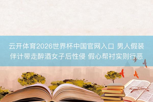 云开体育2026世界杯中国官网入口 男人假装伴计带走醉酒女子后性侵 假心帮衬实则行恶