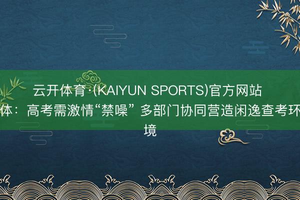 云开体育·(KAIYUN SPORTS)官方网站 媒体:高考需激情“禁噪” 多部门协同营造闲逸查考环境