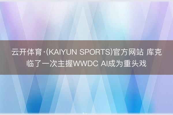 云开体育·(KAIYUN SPORTS)官方网站 库克临了一次主握WWDC AI成为重头戏