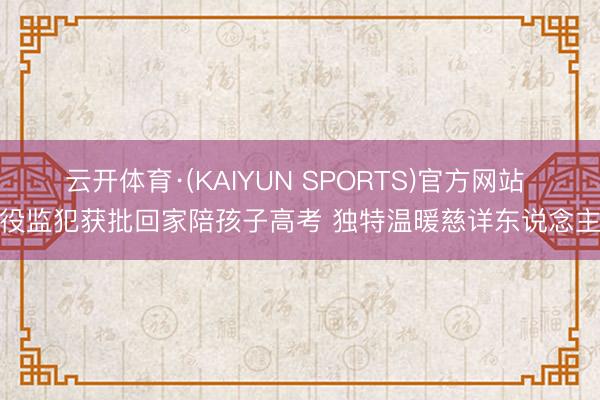 云开体育·(KAIYUN SPORTS)官方网站 拘役监犯获批回家陪孩子高考 独特温暖慈详东说念主心