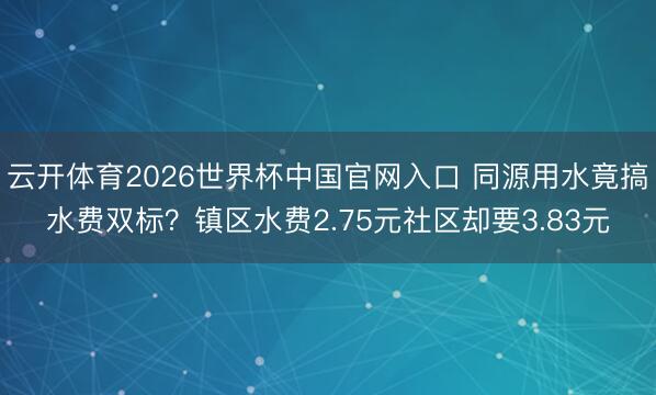 云开体育2026世界杯中国官网入口 同源用水竟搞水费双标?镇区水费2.75元社区却要3.83元