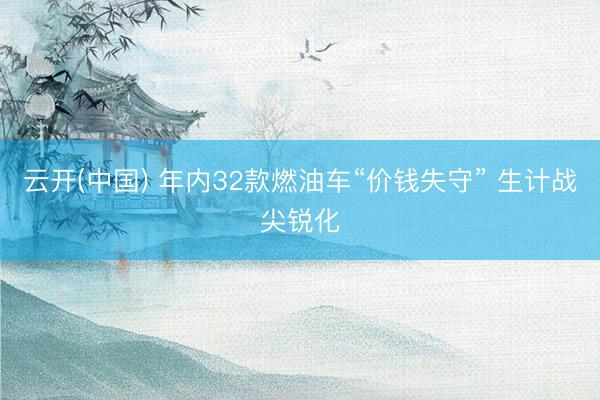 云开(中国) 年内32款燃油车“价钱失守” 生计战尖锐化