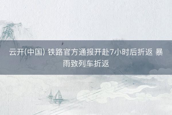 云开(中国) 铁路官方通报开赴7小时后折返 暴雨致列车折返
