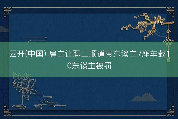 云开(中国) 雇主让职工顺道带东谈主7座车载10东谈主被罚