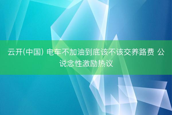 云开(中国) 电车不加油到底该不该交养路费 公说念性激励热议
