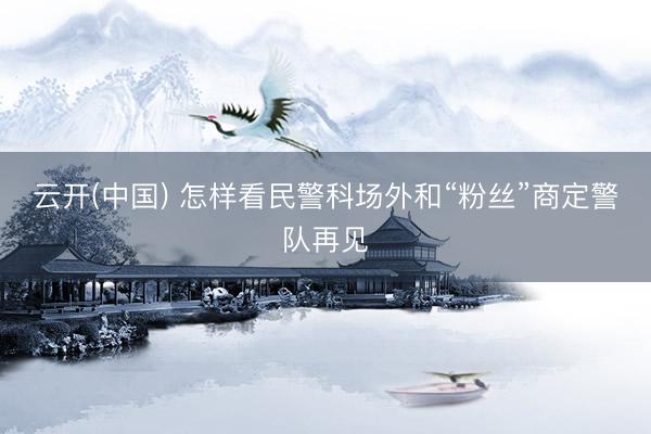 云开(中国) 怎样看民警科场外和“粉丝”商定警队再见