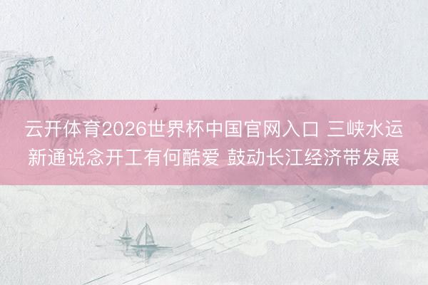 云开体育2026世界杯中国官网入口 三峡水运新通说念开工有何酷爱 鼓动长江经济带发展