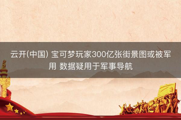 云开(中国) 宝可梦玩家300亿张街景图或被军用 数据疑用于军事导航
