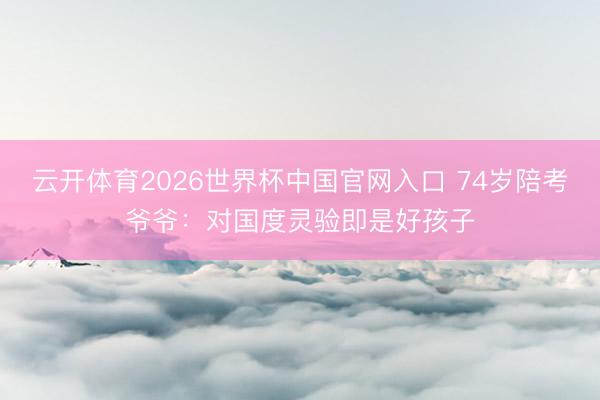 云开体育2026世界杯中国官网入口 74岁陪考爷爷:对国度灵验即是好孩子