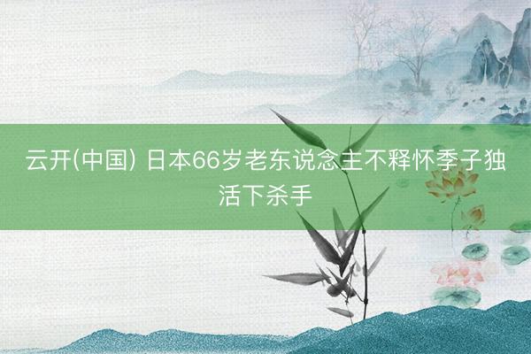云开(中国) 日本66岁老东说念主不释怀季子独活下杀手