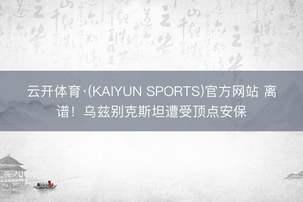 云开体育·(KAIYUN SPORTS)官方网站 离谱!乌兹别克斯坦遭受顶点安保