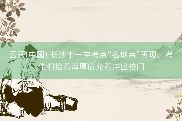 云开(中国) 长沙市一中考点“名地点”再现,考生们抬着淳厚应允着冲出校门