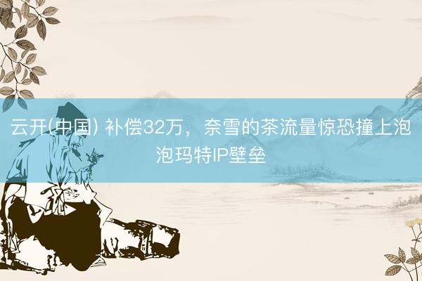 云开(中国) 补偿32万，奈雪的茶流量惊恐撞上泡泡玛特IP壁垒