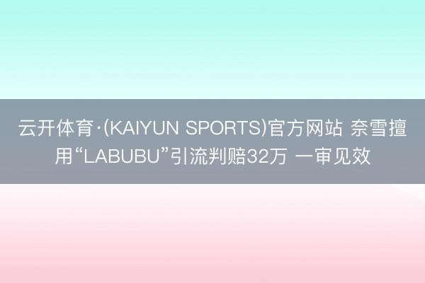 云开体育·(KAIYUN SPORTS)官方网站 奈雪擅用“LABUBU”引流判赔32万 一审见效
