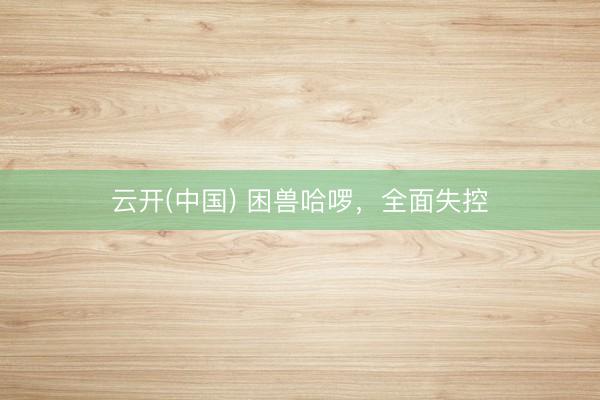 云开(中国) 困兽哈啰，全面失控