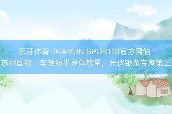云开体育·(KAIYUN SPORTS)官方网站 苏州固锝：车规级半导体放量，光伏银浆专家第三