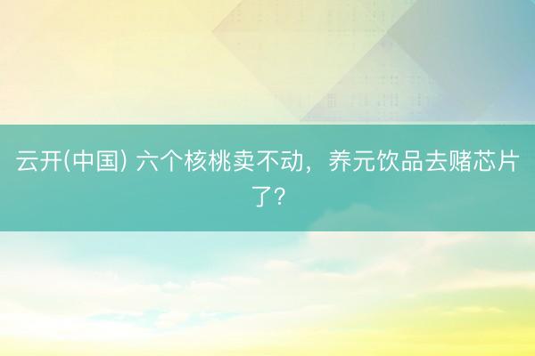 云开(中国) 六个核桃卖不动，养元饮品去赌芯片了？