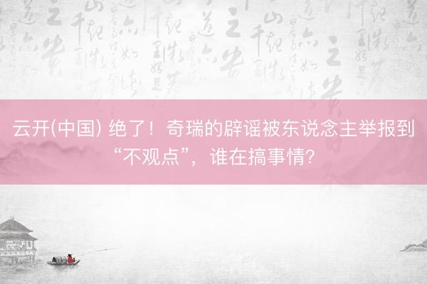 云开(中国) 绝了！奇瑞的辟谣被东说念主举报到“不观点”，谁在搞事情？