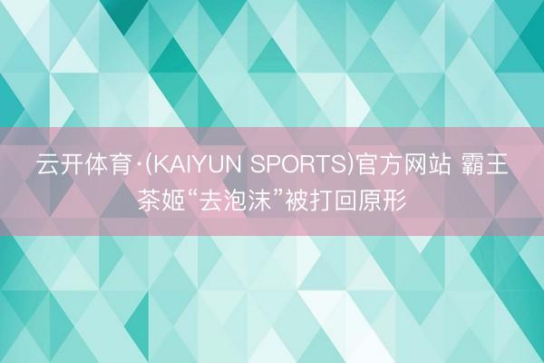 云开体育·(KAIYUN SPORTS)官方网站 霸王茶姬“去泡沫”被打回原形