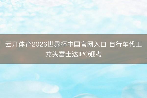 云开体育2026世界杯中国官网入口 自行车代工龙头富士达IPO迎考