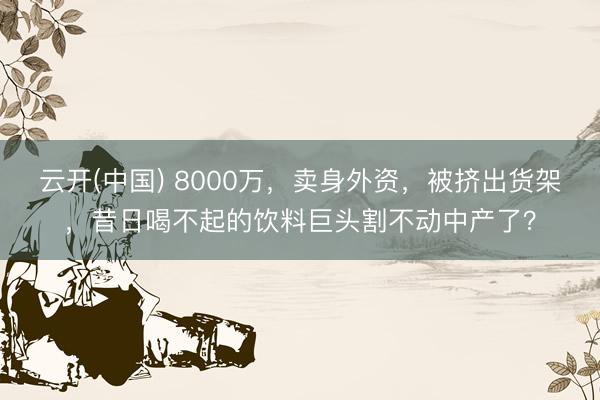 云开(中国) 8000万，卖身外资，被挤出货架，昔日喝不起的饮料巨头割不动中产了？